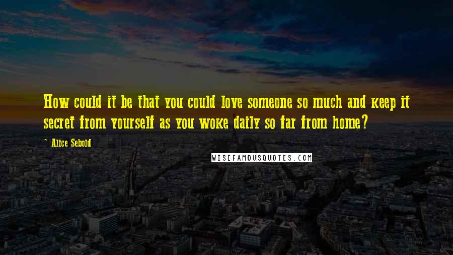 Alice Sebold Quotes: How could it be that you could love someone so much and keep it secret from yourself as you woke daily so far from home?