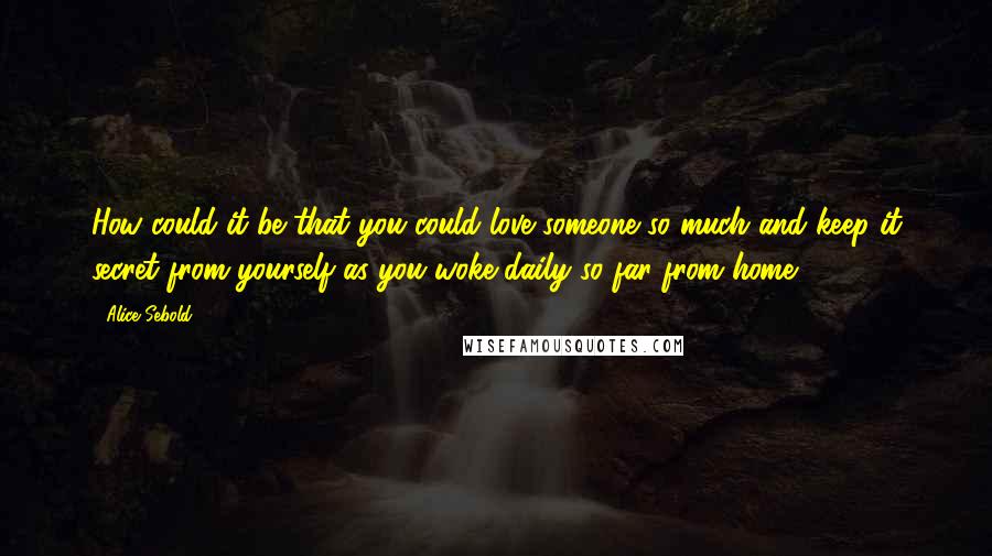 Alice Sebold Quotes: How could it be that you could love someone so much and keep it secret from yourself as you woke daily so far from home?