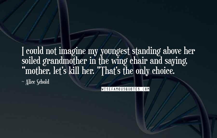 Alice Sebold Quotes: I could not imagine my youngest standing above her soiled grandmother in the wing chair and saying, "mother, let's kill her. "That's the only choice.