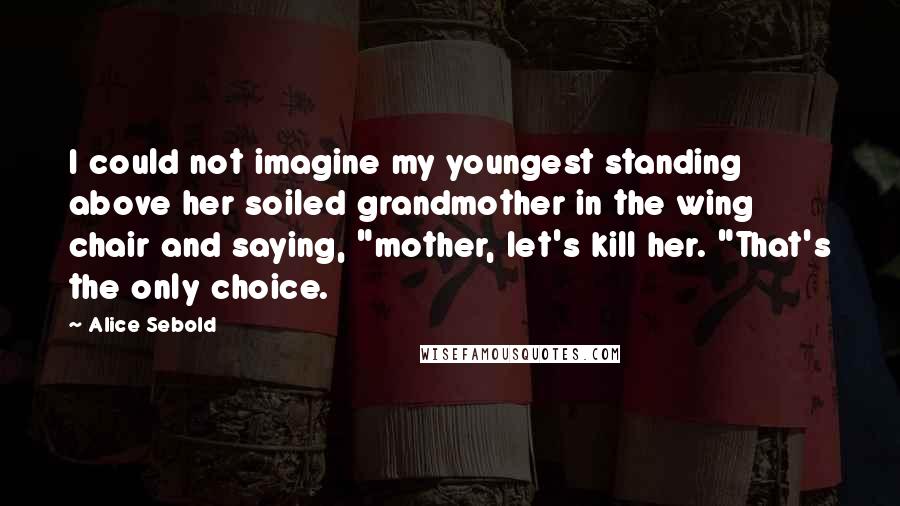 Alice Sebold Quotes: I could not imagine my youngest standing above her soiled grandmother in the wing chair and saying, "mother, let's kill her. "That's the only choice.