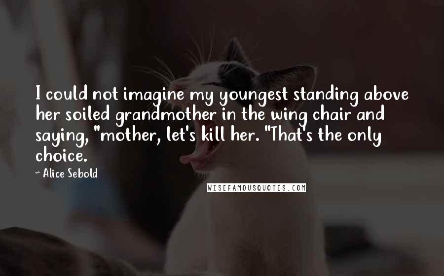 Alice Sebold Quotes: I could not imagine my youngest standing above her soiled grandmother in the wing chair and saying, "mother, let's kill her. "That's the only choice.