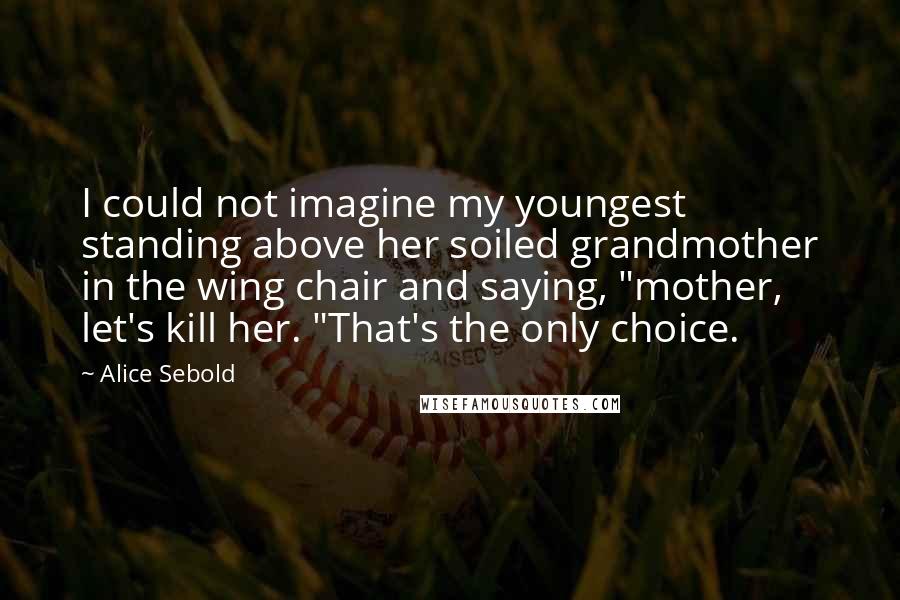 Alice Sebold Quotes: I could not imagine my youngest standing above her soiled grandmother in the wing chair and saying, "mother, let's kill her. "That's the only choice.