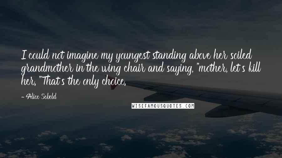 Alice Sebold Quotes: I could not imagine my youngest standing above her soiled grandmother in the wing chair and saying, "mother, let's kill her. "That's the only choice.