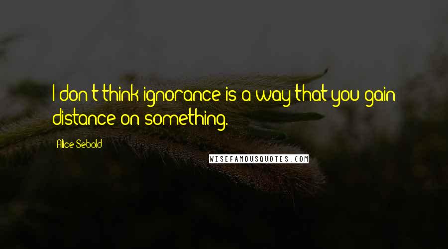 Alice Sebold Quotes: I don't think ignorance is a way that you gain distance on something.