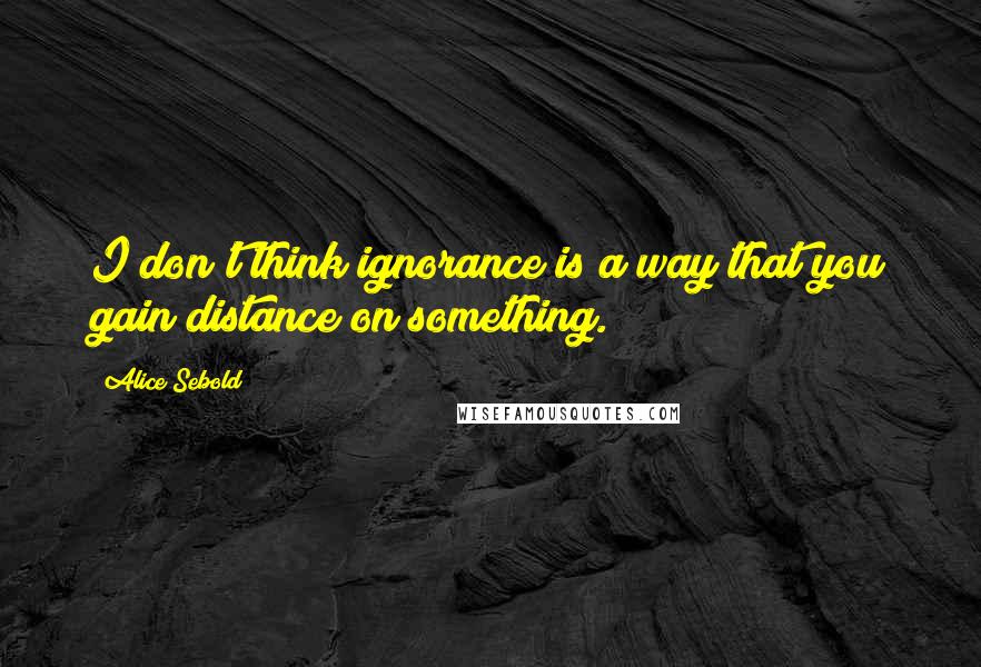 Alice Sebold Quotes: I don't think ignorance is a way that you gain distance on something.