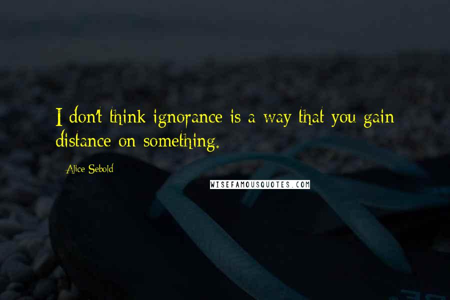 Alice Sebold Quotes: I don't think ignorance is a way that you gain distance on something.