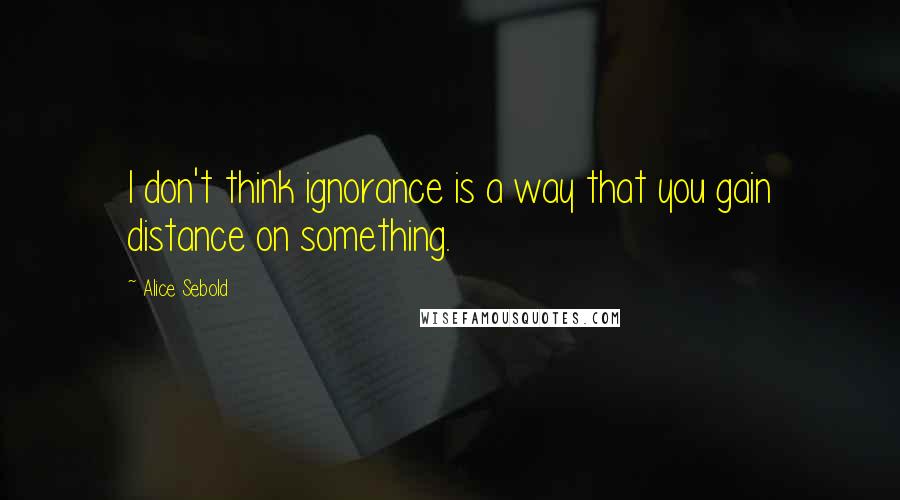 Alice Sebold Quotes: I don't think ignorance is a way that you gain distance on something.