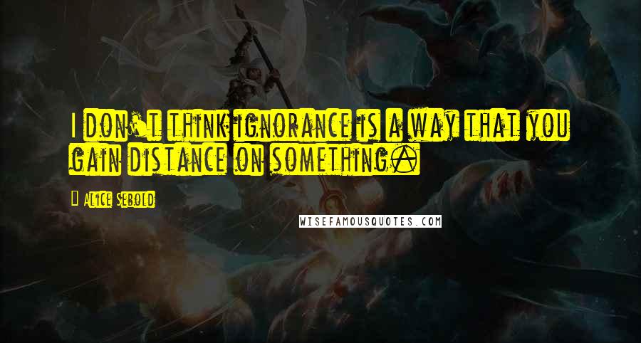 Alice Sebold Quotes: I don't think ignorance is a way that you gain distance on something.