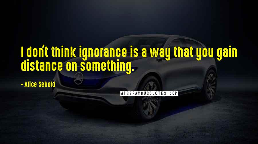Alice Sebold Quotes: I don't think ignorance is a way that you gain distance on something.