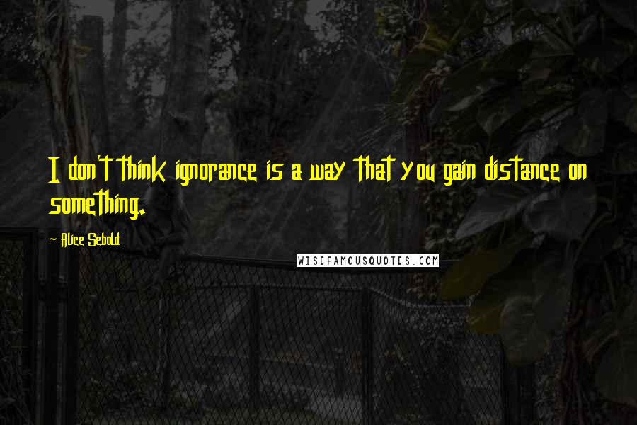 Alice Sebold Quotes: I don't think ignorance is a way that you gain distance on something.