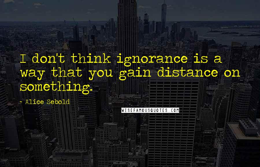 Alice Sebold Quotes: I don't think ignorance is a way that you gain distance on something.