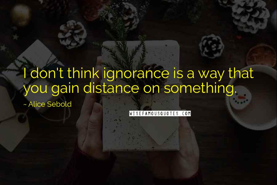 Alice Sebold Quotes: I don't think ignorance is a way that you gain distance on something.