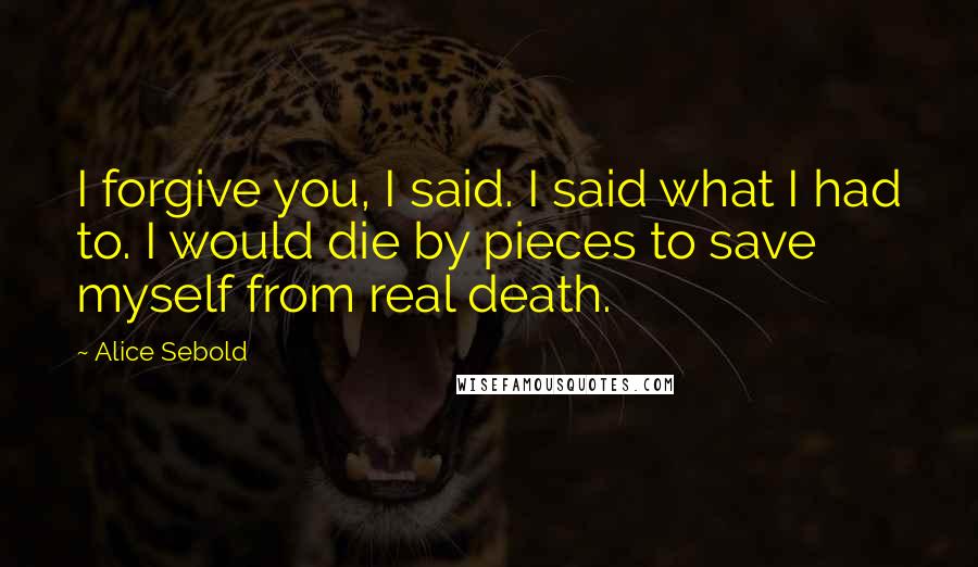 Alice Sebold Quotes: I forgive you, I said. I said what I had to. I would die by pieces to save myself from real death.