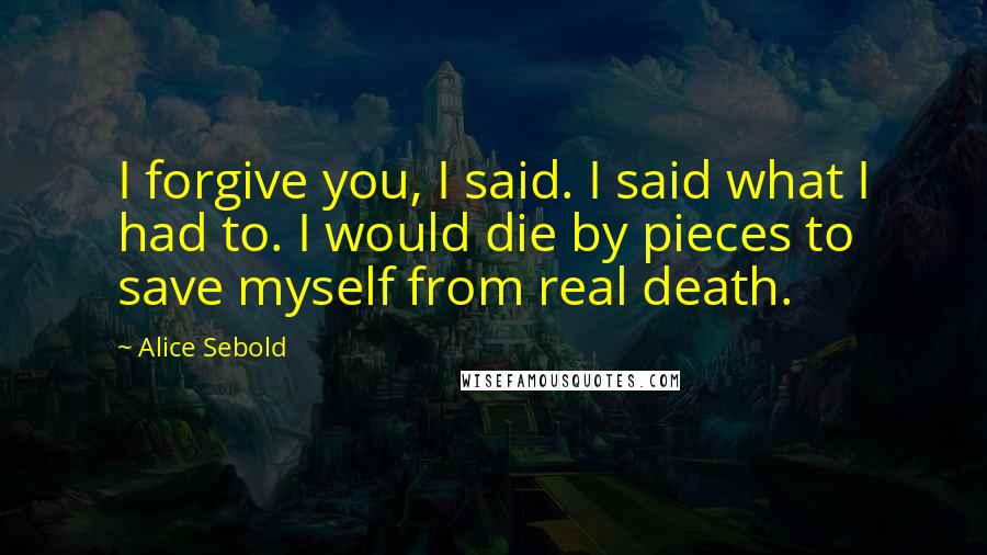 Alice Sebold Quotes: I forgive you, I said. I said what I had to. I would die by pieces to save myself from real death.