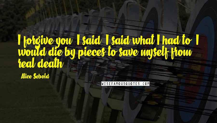 Alice Sebold Quotes: I forgive you, I said. I said what I had to. I would die by pieces to save myself from real death.