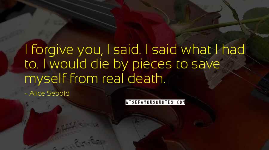 Alice Sebold Quotes: I forgive you, I said. I said what I had to. I would die by pieces to save myself from real death.