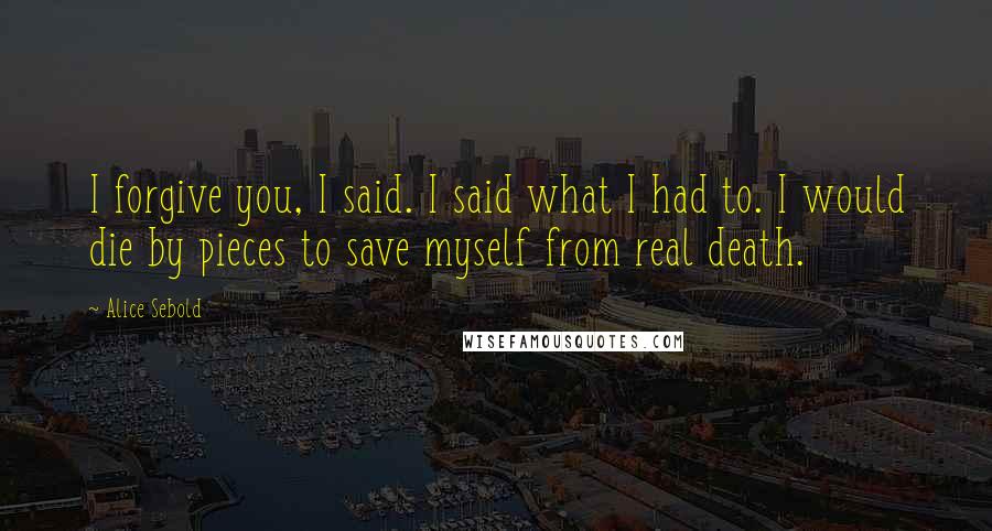 Alice Sebold Quotes: I forgive you, I said. I said what I had to. I would die by pieces to save myself from real death.