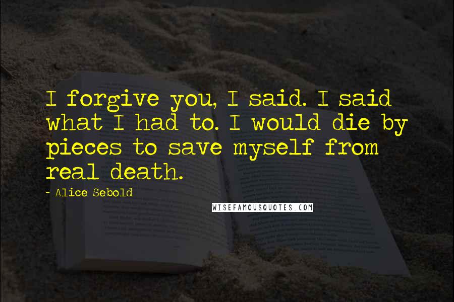 Alice Sebold Quotes: I forgive you, I said. I said what I had to. I would die by pieces to save myself from real death.