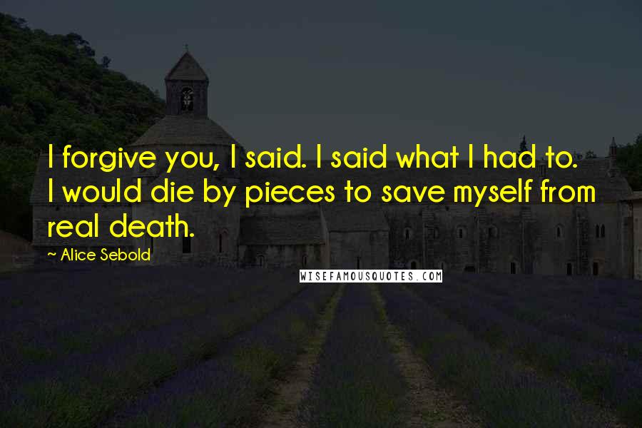 Alice Sebold Quotes: I forgive you, I said. I said what I had to. I would die by pieces to save myself from real death.