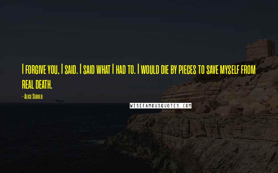 Alice Sebold Quotes: I forgive you, I said. I said what I had to. I would die by pieces to save myself from real death.