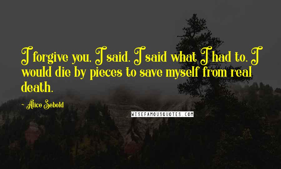 Alice Sebold Quotes: I forgive you, I said. I said what I had to. I would die by pieces to save myself from real death.