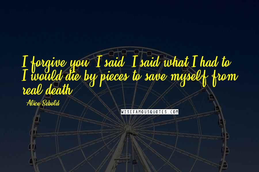 Alice Sebold Quotes: I forgive you, I said. I said what I had to. I would die by pieces to save myself from real death.