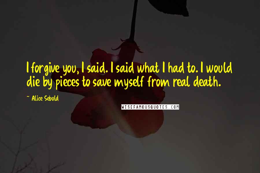 Alice Sebold Quotes: I forgive you, I said. I said what I had to. I would die by pieces to save myself from real death.