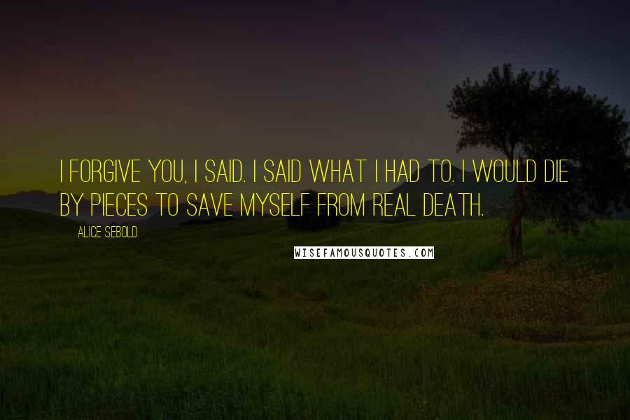 Alice Sebold Quotes: I forgive you, I said. I said what I had to. I would die by pieces to save myself from real death.