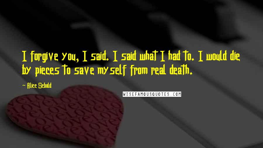 Alice Sebold Quotes: I forgive you, I said. I said what I had to. I would die by pieces to save myself from real death.