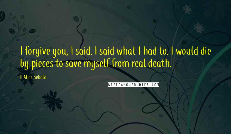 Alice Sebold Quotes: I forgive you, I said. I said what I had to. I would die by pieces to save myself from real death.