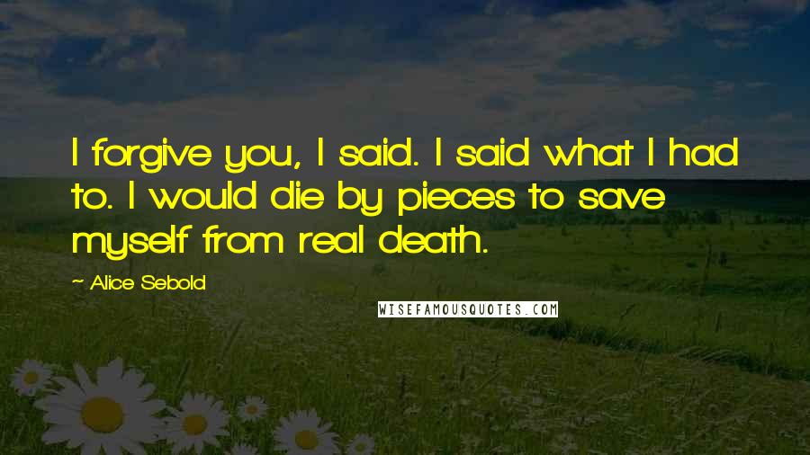 Alice Sebold Quotes: I forgive you, I said. I said what I had to. I would die by pieces to save myself from real death.