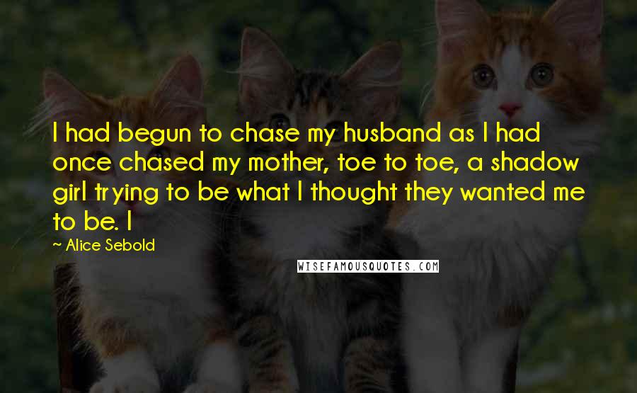 Alice Sebold Quotes: I had begun to chase my husband as I had once chased my mother, toe to toe, a shadow girl trying to be what I thought they wanted me to be. I