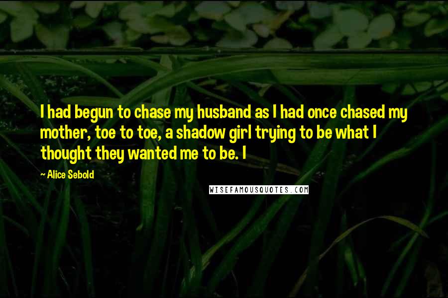 Alice Sebold Quotes: I had begun to chase my husband as I had once chased my mother, toe to toe, a shadow girl trying to be what I thought they wanted me to be. I