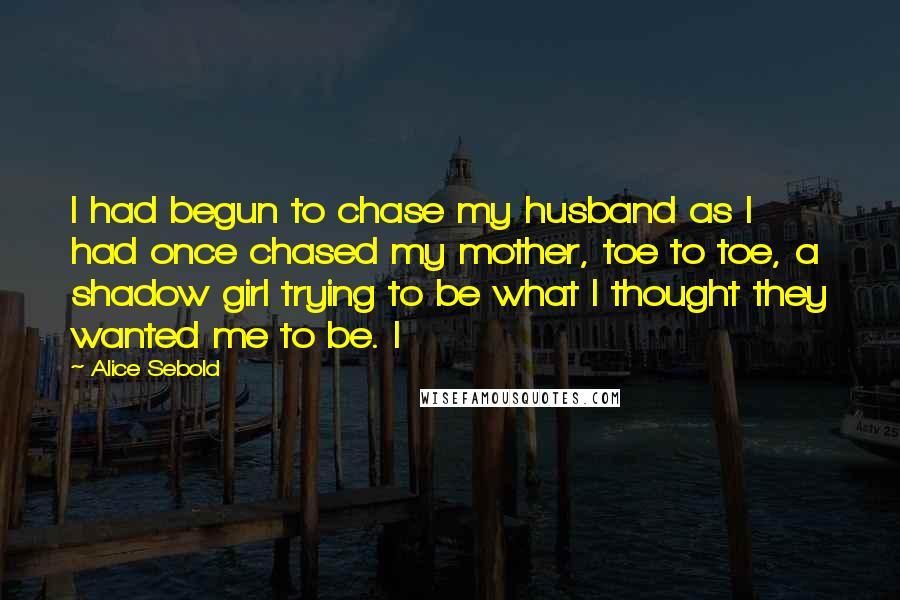 Alice Sebold Quotes: I had begun to chase my husband as I had once chased my mother, toe to toe, a shadow girl trying to be what I thought they wanted me to be. I