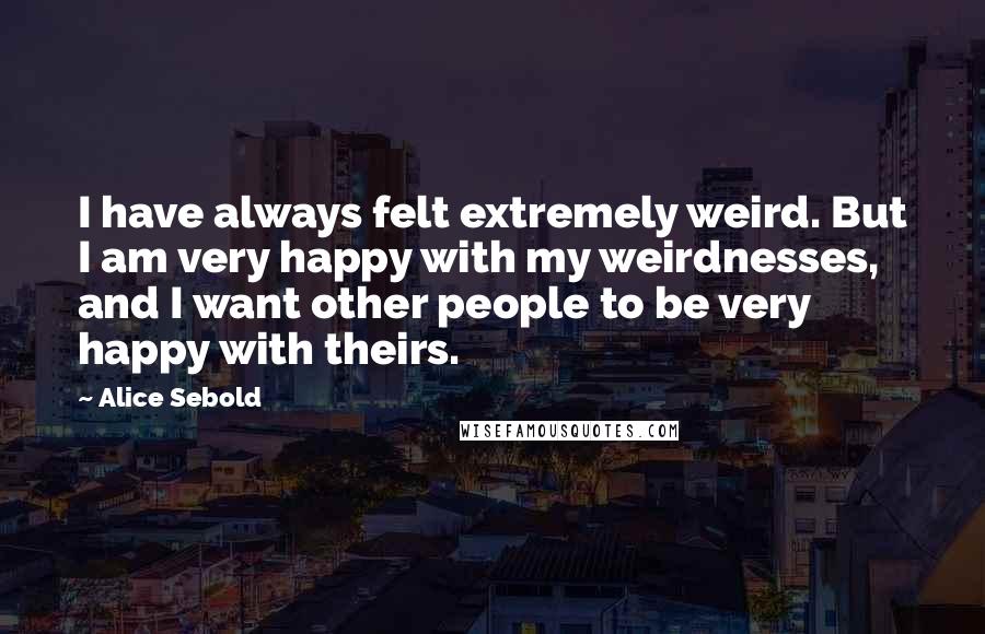 Alice Sebold Quotes: I have always felt extremely weird. But I am very happy with my weirdnesses, and I want other people to be very happy with theirs.