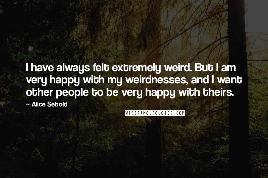 Alice Sebold Quotes: I have always felt extremely weird. But I am very happy with my weirdnesses, and I want other people to be very happy with theirs.