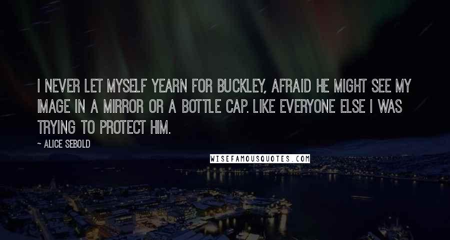 Alice Sebold Quotes: I never let myself yearn for Buckley, afraid he might see my image in a mirror or a bottle cap. Like everyone else I was trying to protect him.