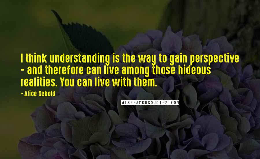 Alice Sebold Quotes: I think understanding is the way to gain perspective - and therefore can live among those hideous realities. You can live with them.