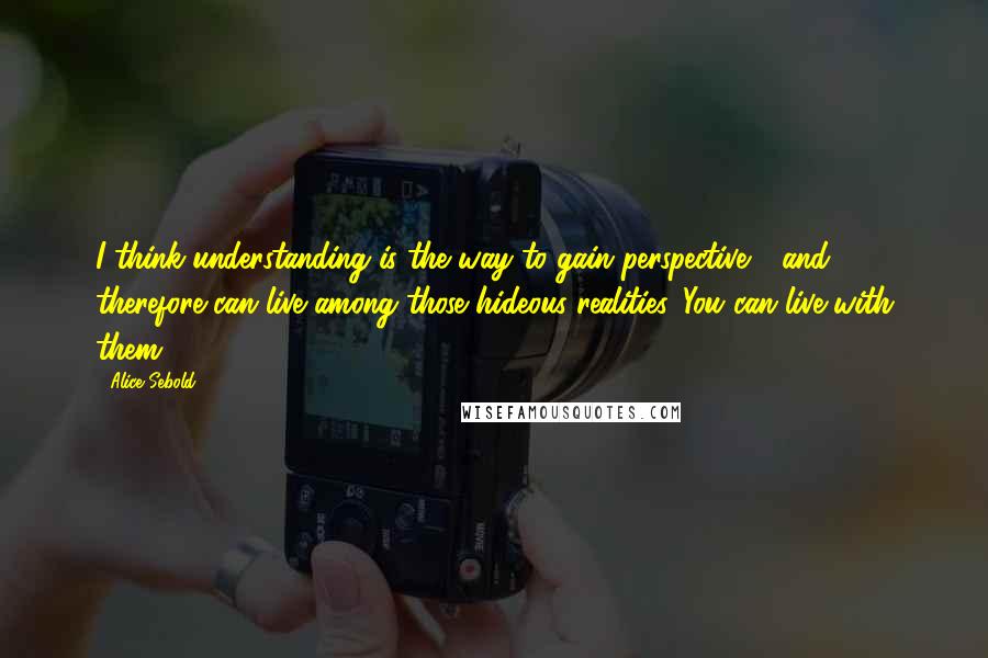 Alice Sebold Quotes: I think understanding is the way to gain perspective - and therefore can live among those hideous realities. You can live with them.