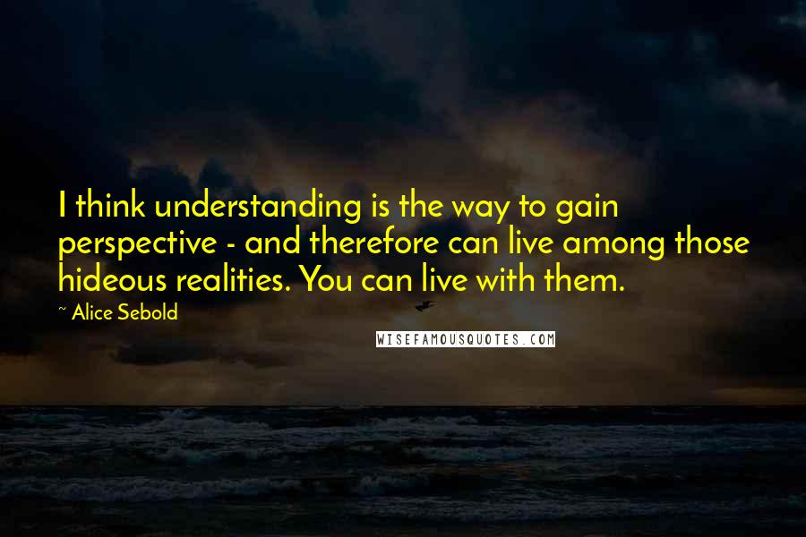 Alice Sebold Quotes: I think understanding is the way to gain perspective - and therefore can live among those hideous realities. You can live with them.