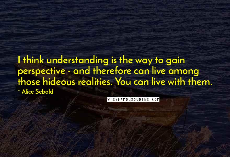 Alice Sebold Quotes: I think understanding is the way to gain perspective - and therefore can live among those hideous realities. You can live with them.