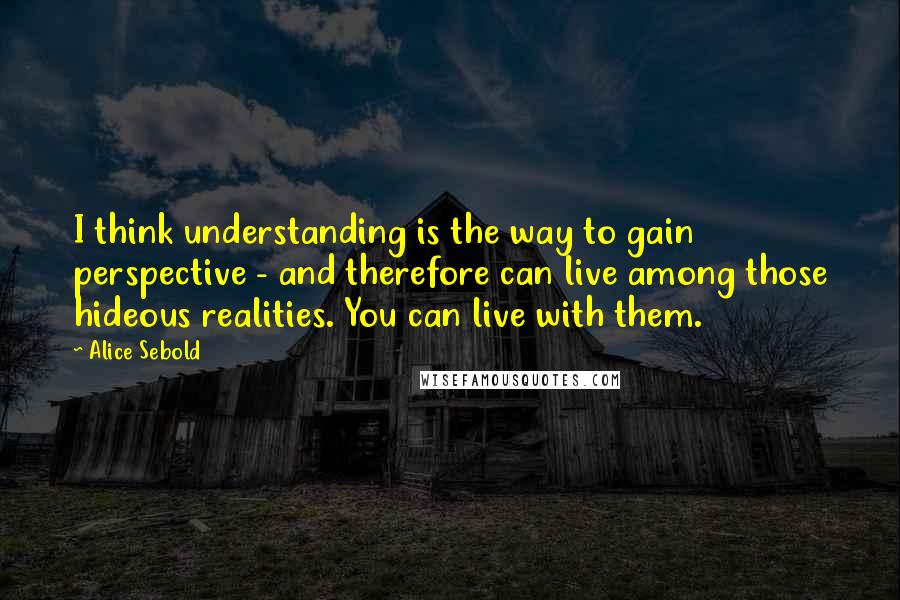 Alice Sebold Quotes: I think understanding is the way to gain perspective - and therefore can live among those hideous realities. You can live with them.