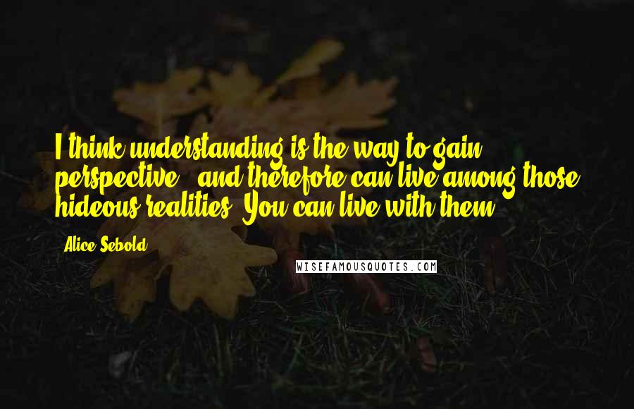 Alice Sebold Quotes: I think understanding is the way to gain perspective - and therefore can live among those hideous realities. You can live with them.