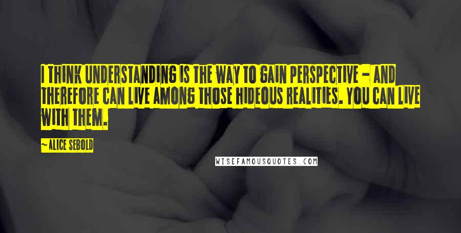 Alice Sebold Quotes: I think understanding is the way to gain perspective - and therefore can live among those hideous realities. You can live with them.