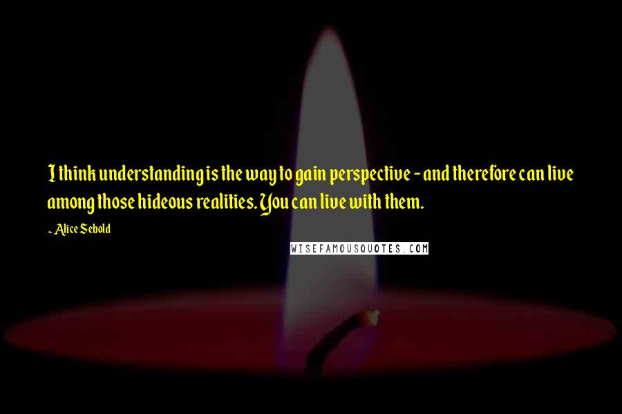 Alice Sebold Quotes: I think understanding is the way to gain perspective - and therefore can live among those hideous realities. You can live with them.