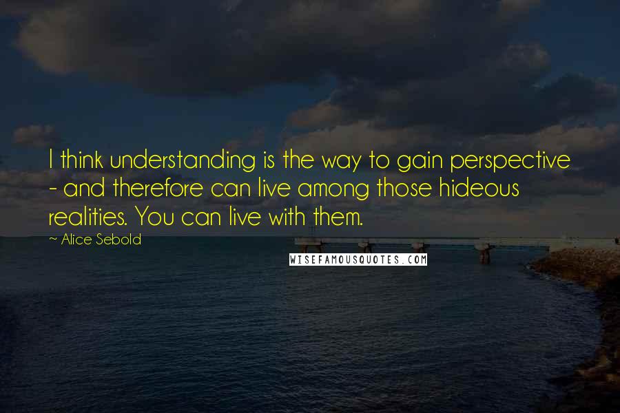 Alice Sebold Quotes: I think understanding is the way to gain perspective - and therefore can live among those hideous realities. You can live with them.