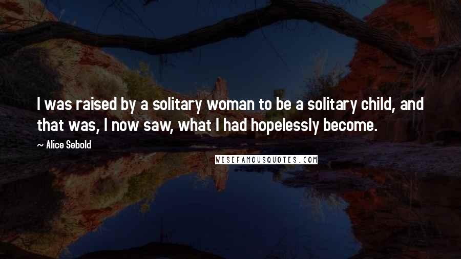 Alice Sebold Quotes: I was raised by a solitary woman to be a solitary child, and that was, I now saw, what I had hopelessly become.