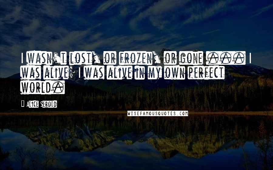 Alice Sebold Quotes: I wasn't lost, or frozen, or gone ... I was alive; I was alive in my own perfect world.