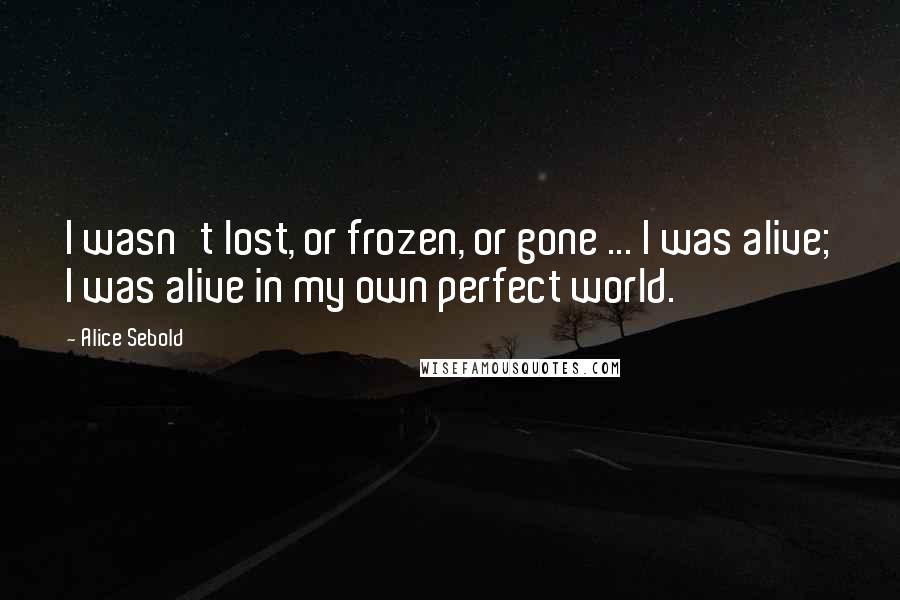 Alice Sebold Quotes: I wasn't lost, or frozen, or gone ... I was alive; I was alive in my own perfect world.