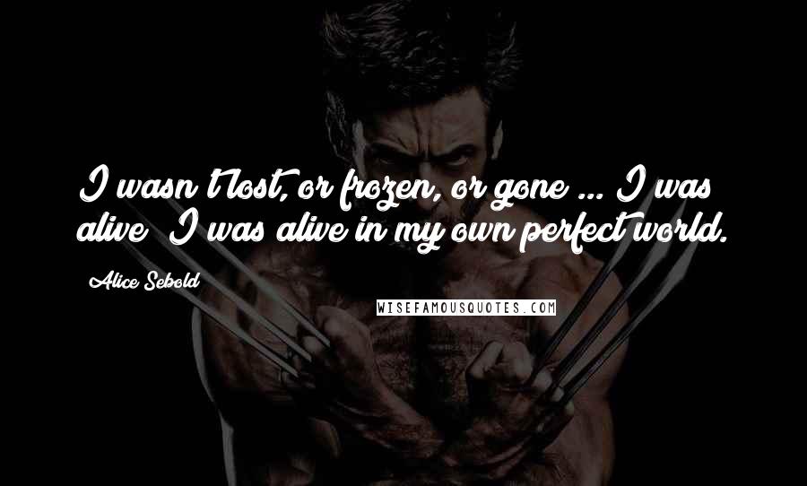 Alice Sebold Quotes: I wasn't lost, or frozen, or gone ... I was alive; I was alive in my own perfect world.